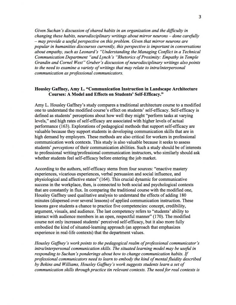 Given Suchan’s discussion of shared habits in an organization and the difficulty in changing these habits, neurodisciplinary writings about mirror neurons – done carefully – may provide a useful perspective on this problem. Given that mirror neurons are popular in humanities discourses currently, this perspective is important in conversations about empathy, such as Leonard’s “Understanding the Managing Conflict in a Technical Communication Department “and Lynch’s “Rhetorics of Proximity: Empathy in Temple Grandin and Cornel West” Gruber’s discussion of neurodisciplinary writings also points to the need to examine a variety of writings that may relate to intra/interpersonal communication as professional communicators.


Housley Gaffney, Amy L. “Communication Instruction in Landscape Architecture Courses: A Model and Effects on Students’ Self-Efficacy.” 

Amy L. Housley Gaffney’s study compares a traditional architecture course to a modified one to understand the modified course’s effect on students’ self-efficacy. Self-efficacy is defined as students’ perceptions about how well they might “perform tasks at varying levels,” and high rates of self-efficacy are associated with higher levels of actual performance (163). Explorations of pedagogical methods that support self-efficacy are valuable because they support students in developing communication skills that are in high demand by employers. These methods are also critical for workers in professional communication work contexts. This study is also valuable because it seeks to assess students’ perceptions of their communication abilities. Such a study should be of interests to professional writing/professional communication instructors, who similarly should ask whether students feel self-efficacy before entering the job market. 

According to the authors, self-efficacy stems from four sources: “enactive mastery experiences, vicarious experiences, verbal persuasion and social influence, and physiological and affective states” (164). This crucial dynamic for communicative success in the workplace, then, is connected to both social and psychological contexts that are constantly in flux. In comparing the traditional course with the modified one, Housley Gaffney used qualitative analysis to understand the effects of adding 180 minutes (dispersed over several lessons) of applied communication instruction. These lessons gave students a chance to practice five competencies: concept, credibility, argument, visuals, and audience. The last competency refers to “students’ ability to interact with audience members in an open, respectful manner” (170). The modified course not only increased students’ perceived self-efficacy, but it also more fully embodied the kind of situated-learning approach (an approach that emphasizes experience in real-life contexts) that the department values. 

Housley Gaffney’s work points to the pedagogical realm of professional communicator’s intra/interpersonal communication skills. The situated learning model may be useful in responding to Suchan’s ponderings about how to change communication habits. If professional communicators need to learn to embody the kind of mental fluidity described by Bekins and Williams, Housley Gaffney’s work suggests students learn a set of communication skills through practice tin relevant contexts. The need for real contexts is 