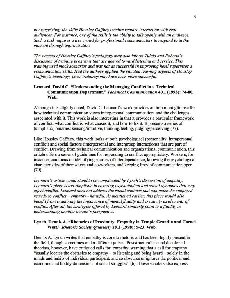 not surprising; the skills Housley Gaffney teaches require interaction with real audiences. For instance, one of the skills is the ability to talk openly with an audience. Such a task requires a live crowd for professional communicators to respond to in the moment through improvisation. 

The success of Housley Gaffney’s pedagogy may also inform Tuleja and Roberts’s discussion of training programs that are geared toward listening and service. This training used mock scenarios and was not as successful in improving hotel supervisor’s communication skills. Had the authors applied the situated learning aspects of Housley Gaffney’s teachings, these trainings may have been more successful.

Leonard, David C. “Understanding the Managing Conflict in a Technical Communication Department.” Technical Communication 40.1 (1993): 74-80. Web. 

Although it is slightly dated, David C. Leonard’s work provides an important glimpse for how technical communication views interpersonal communication  and the challenges associated with it. This work is also interesting in that it provides a particular framework of conflict: what conflict is, what causes it, and how to fix it. It presents a series of (simplistic) binaries: sensing/intuitive, thinking/feeling, judging/perceiving (77). 

Like Housley Gaffney, this work looks at both psychological (personality, intrapersonal conflict) and social factors (interpersonal and intergroup interactions) that are part of conflict. Drawing from technical communication and organizational communication, this article offers a series of guidelines for responding to conflict appropriately. Workers, for instance, can focus on identifying sources of interdependence, knowing the psychological characteristics of themselves and co-workers, and keeping lines of communication open (79).  

Leonard’s article could stand to be complicated by Lynch’s discussion of empathy. Leonard’s piece is too simplistic in covering psychological and social dynamics that may effect conflict. Leonard does not address the racial contexts that can make the supposed remedy to conflict – empathy - harmful. As mentioned earlier, this piece would also benefit from examining the importance of mental fluidity and creativity as elements of conflict. After all, the strategies offered by Leonard similarly point to a fluidity in understanding another person’s perspective.

Lynch, Dennis A. “Rhetorics of Proximity: Empathy in Temple Grandin and Cornel West.” Rhetoric Society Quarterly 28.1 (1998): 5-23. Web.

Dennis A. Lynch writes that empathy is core to rhetoric and has been highly present in the field, though sometimes under different guises. Poststructuralists and decolonial theorists, however, have critiqued calls for  empathy, warning that a call for empathy “usually locates the obstacles to empathy – to listening and being heard – solely in the minds and habits of individual participant, and so obscures or ignores the political and economic and bodily dimensions of social struggles” (6). These scholars also express 