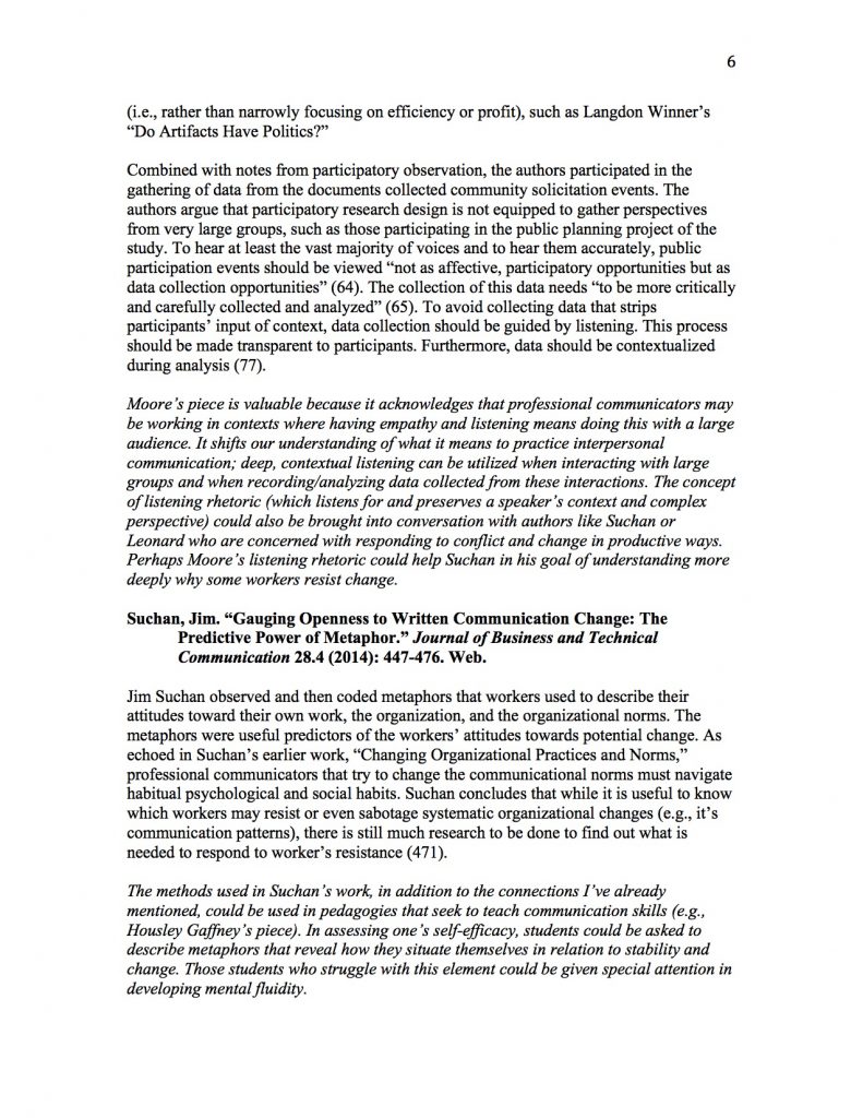 (i.e., rather than narrowly focusing on efficiency or profit), such as Langdon Winner’s “Do Artifacts Have Politics?” 

Combined with notes from participatory observation, the authors participated in the gathering of data from the documents collected community solicitation events. The authors argue that participatory research design is not equipped to gather perspectives from very large groups, such as those participating in the public planning project of the study. To hear at least the vast majority of voices and to hear them accurately, public participation events should be viewed “not as affective, participatory opportunities but as data collection opportunities” (64). The collection of this data needs “to be more critically and carefully collected and analyzed” (65). To avoid collecting data that strips participants’ input of context, data collection should be guided by listening. This process should be made transparent to participants. Furthermore, data should be contextualized during analysis (77). 

Moore’s piece is valuable because it acknowledges that professional communicators may be working in contexts where having empathy and listening means doing this with a large audience. It shifts our understanding of what it means to practice interpersonal communication; deep, contextual listening can be utilized when interacting with large groups and when recording/analyzing data collected from these interactions. The concept of listening rhetoric (which listens for and preserves a speaker’s context and complex perspective) could also be brought into conversation with authors like Suchan or Leonard who are concerned with responding to conflict and change in productive ways. Perhaps Moore’s listening rhetoric could help Suchan in his goal of understanding more deeply why some workers resist change.

Suchan, Jim. “Gauging Openness to Written Communication Change: The Predictive Power of Metaphor.” Journal of Business and Technical Communication 28.4 (2014): 447-476. Web. 

Jim Suchan observed and then coded metaphors that workers used to describe their attitudes toward their own work, the organization, and the organizational norms. The metaphors were useful predictors of the workers’ attitudes towards potential change. As echoed in Suchan’s earlier work, “Changing Organizational Practices and Norms,”  professional communicators that try to change the communicational norms must navigate habitual psychological and social habits. Suchan concludes that while it is useful to know which workers may resist or even sabotage systematic organizational changes (e.g., it’s communication patterns), there is still much research to be done to find out what is needed to respond to worker’s resistance (471).

The methods used in Suchan’s work, in addition to the connections I’ve already mentioned, could be used in pedagogies that seek to teach communication skills (e.g., Housley Gaffney’s piece). In assessing one’s self-efficacy, students could be asked to describe metaphors that reveal how they situate themselves in relation to stability and change. Those students who struggle with this element could be given special attention in developing mental fluidity. 