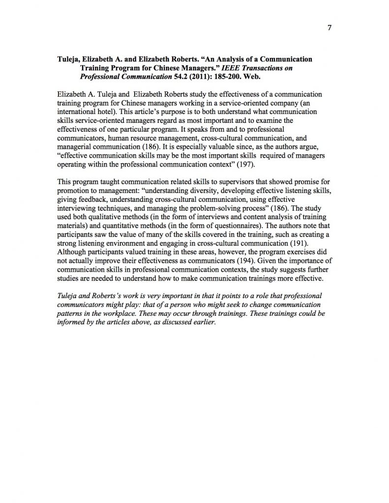 Tuleja, Elizabeth A. and Elizabeth Roberts. “An Analysis of a Communication Training Program for Chinese Managers.” IEEE Transactions on Professional Communication 54.2 (2011): 185-200. Web. 

Elizabeth A. Tuleja and  Elizabeth Roberts study the effectiveness of a communication training program for Chinese managers working in a service-oriented company (an international hotel). This article’s purpose is to both understand what communication skills service-oriented managers regard as most important and to examine the effectiveness of one particular program. It speaks from and to professional communicators, human resource management, cross-cultural communication, and managerial communication (186). It is especially valuable since, as the authors argue, “effective communication skills may be the most important skills  required of managers operating within the professional communication context” (197). 

This program taught communication related skills to supervisors that showed promise for promotion to management: “understanding diversity, developing effective listening skills, giving feedback, understanding cross-cultural communication, using effective interviewing techniques, and managing the problem-solving process” (186). The study used both qualitative methods (in the form of interviews and content analysis of training materials) and quantitative methods (in the form of questionnaires). The authors note that participants saw the value of many of the skills covered in the training, such as creating a strong listening environment and engaging in cross-cultural communication (191). Although participants valued training in these areas, however, the program exercises did not actually improve their effectiveness as communicators (194). Given the importance of communication skills in professional communication contexts, the study suggests further studies are needed to understand how to make communication trainings more effective.

Tuleja and Roberts’s work is very important in that it points to a role that professional communicators might play: that of a person who might seek to change communication patterns in the workplace. These may occur through trainings. These trainings could be informed by the articles above, as discussed earlier.