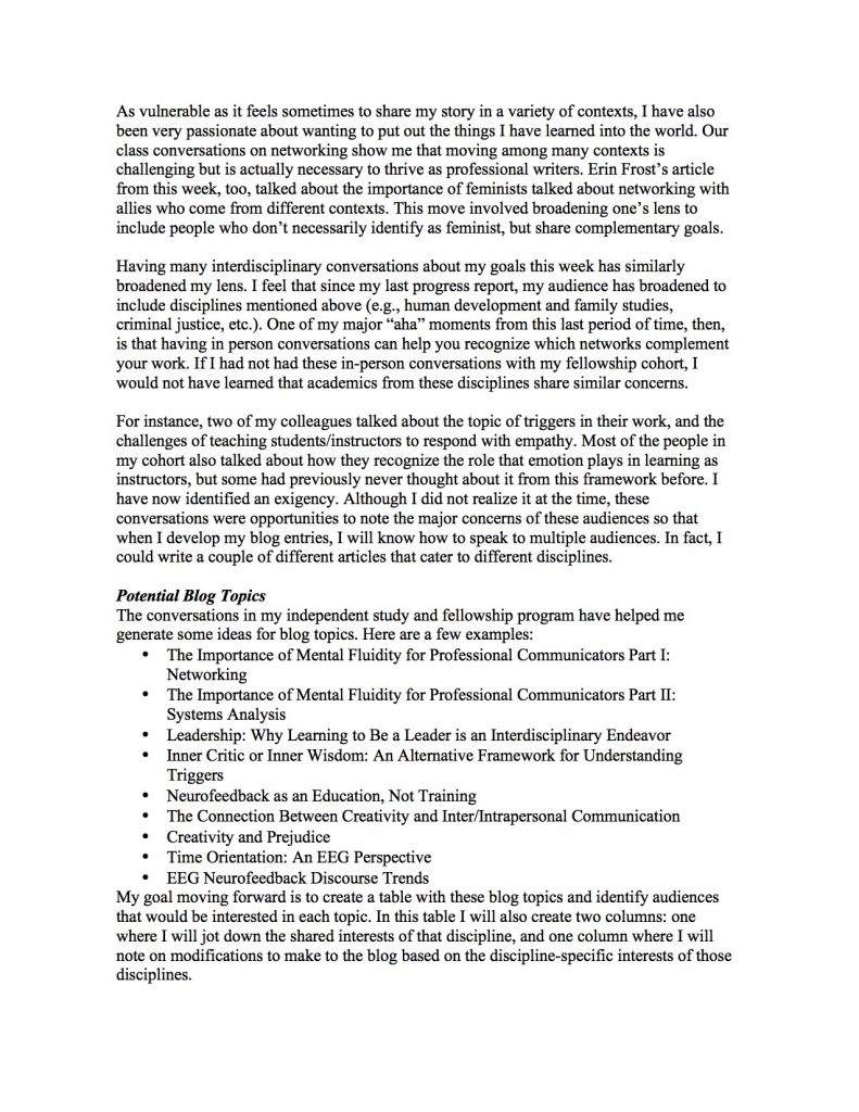 As vulnerable as it feels sometimes to share my story in a variety of contexts, I have also been very passionate about wanting to put out the things I have learned into the world. Our class conversations on networking show me that moving among many contexts is challenging but is actually necessary to thrive as professional writers. Erin Frost’s article from this week, too, talked about the importance of feminists talked about networking with allies who come from different contexts. This move involved broadening one’s lens to include people who don’t necessarily identify as feminist, but share complementary goals.
Having many interdisciplinary conversations about my goals this week has similarly broadened my lens. I feel that since my last progress report, my audience has broadened to include disciplines mentioned above (e.g., human development and family studies, criminal justice, etc.). One of my major “aha” moments from this last period of time, then, is that having in person conversations can help you recognize which networks complement your work. If I had not had these in-person conversations with my fellowship cohort, I would not have learned that academics from these disciplines share similar concerns.
For instance, two of my colleagues talked about the topic of triggers in their work, and the challenges of teaching students/instructors to respond with empathy. Most of the people in my cohort also talked about how they recognize the role that emotion plays in learning as instructors, but some had previously never thought about it from this framework before. I have now identified an exigency. Although I did not realize it at the time, these conversations were opportunities to note the major concerns of these audiences so that when I develop my blog entries, I will know how to speak to multiple audiences. In fact, I could write a couple of different articles that cater to different disciplines.
Potential Blog Topics
The conversations in my independent study and fellowship program have helped me generate some ideas for blog topics. Here are a few examples:
• The Importance of Mental Fluidity for Professional Communicators Part I: Networking
• The Importance of Mental Fluidity for Professional Communicators Part II: Systems Analysis
• Leadership: Why Learning to Be a Leader is an Interdisciplinary Endeavor
• Inner Critic or Inner Wisdom: An Alternative Framework for Understanding Triggers
• Neurofeedback as an Education, Not Training
• The Connection Between Creativity and Inter/Intrapersonal Communication
• Creativity and Prejudice
• Time Orientation: An EEG Perspective
• EEG Neurofeedback Discourse Trends
My goal moving forward is to create a table with these blog topics and identify audiences that would be interested in each topic. In this table I will also create two columns: one where I will jot down the shared interests of that discipline, and one column where I will note on modifications to make to the blog based on the discipline-specific interests of those disciplines.