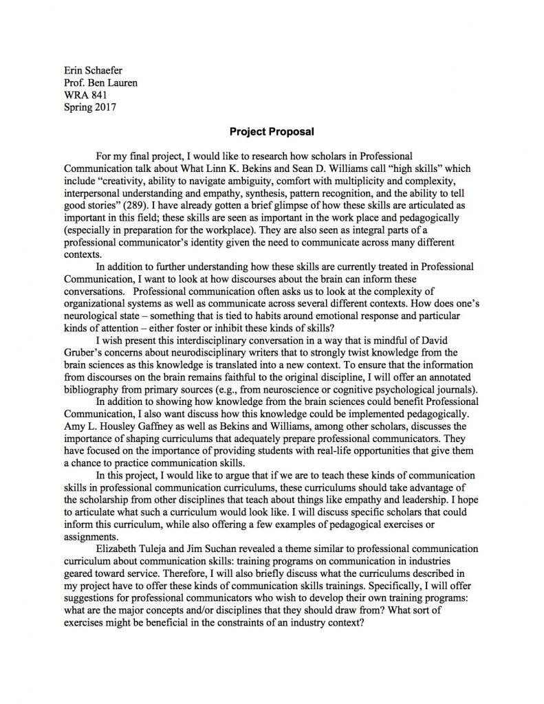 Erin Schaefer
Prof. Ben Lauren
WRA 841
Spring 2017

Project Proposal

	For my final project, I would like to research how scholars in Professional Communication talk about What Linn K. Bekins and Sean D. Williams call “high skills” which include “creativity, ability to navigate ambiguity, comfort with multiplicity and complexity, interpersonal understanding and empathy, synthesis, pattern recognition, and the ability to tell good stories” (289). I have already gotten a brief glimpse of how these skills are articulated as important in this field; these skills are seen as important in the work place and pedagogically (especially in preparation for the workplace). They are also seen as integral parts of a professional communicator’s identity given the need to communicate across many different contexts. 
	In addition to further understanding how these skills are currently treated in Professional Communication, I want to look at how discourses about the brain can inform these conversations.   Professional communication often asks us to look at the complexity of organizational systems as well as communicate across several different contexts. How does one’s neurological state – something that is tied to habits around emotional response and particular kinds of attention – either foster or inhibit these kinds of skills?  
I wish present this interdisciplinary conversation in a way that is mindful of David Gruber’s concerns about neurodisciplinary writers that to strongly twist knowledge from the brain sciences as this knowledge is translated into a new context. To ensure that the information from discourses on the brain remains faithful to the original discipline, I will offer an annotated bibliography from primary sources (e.g., from neuroscience or cognitive psychological journals). 
	In addition to showing how knowledge from the brain sciences could benefit Professional Communication, I also want discuss how this knowledge could be implemented pedagogically. Amy L. Housley Gaffney as well as Bekins and Williams, among other scholars, discusses the importance of shaping curriculums that adequately prepare professional communicators. They have focused on the importance of providing students with real-life opportunities that give them a chance to practice communication skills. 
In this project, I would like to argue that if we are to teach these kinds of communication skills in professional communication curriculums, these curriculums should take advantage of the scholarship from other disciplines that teach about things like empathy and leadership. I hope to articulate what such a curriculum would look like. I will discuss specific scholars that could inform this curriculum, while also offering a few examples of pedagogical exercises or assignments.
Elizabeth Tuleja and Jim Suchan revealed a theme similar to professional communication curriculum about communication skills: training programs on communication in industries geared toward service. Therefore, I will also briefly discuss what the curriculums described in my project have to offer these kinds of communication skills trainings. Specifically, I will offer suggestions for professional communicators who wish to develop their own training programs: what are the major concepts and/or disciplines that they should draw from? What sort of exercises might be beneficial in the constraints of an industry context?   